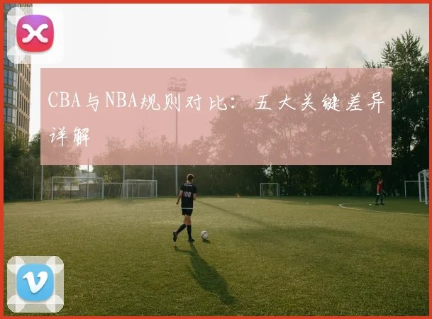 CBA与NBA规则对比:五大关键差异详解