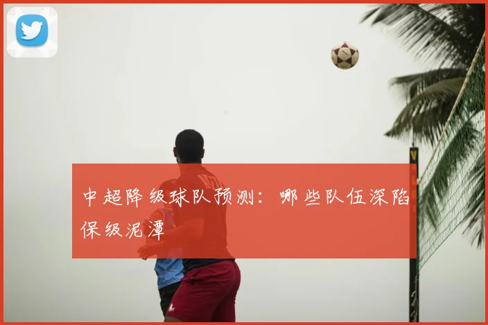 中超降级球队预测:哪些队伍深陷保级泥潭
