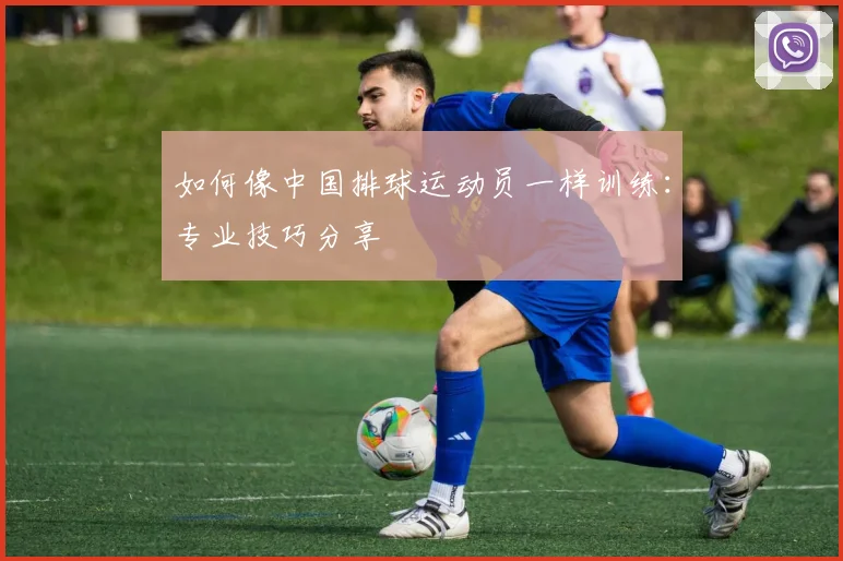 如何像中国排球运动员一样训练：专业技巧分享