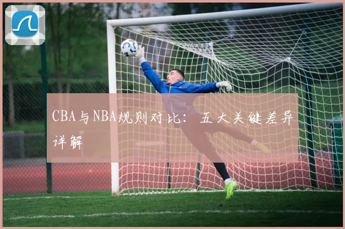 CBA与NBA规则对比:五大关键差异详解