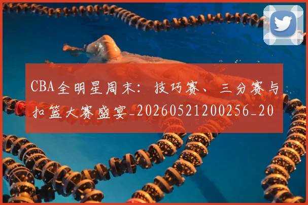 CBA全明星周末：技巧赛、三分赛与扣篮大赛盛宴_20260521200256_20260606165149