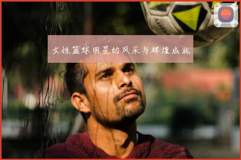 女性篮球明星的风采与辉煌成就