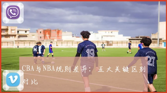 CBA与NBA规则差异:五大关键区别对比